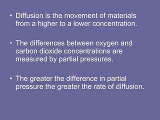 Diffusion is the movement of materials from a higher to a lower concentration. The differences between oxygen and carbon dioxide concentrations are measured by partial pressures.  The greater the difference in partial pressure the greater the rate of diffusion. 