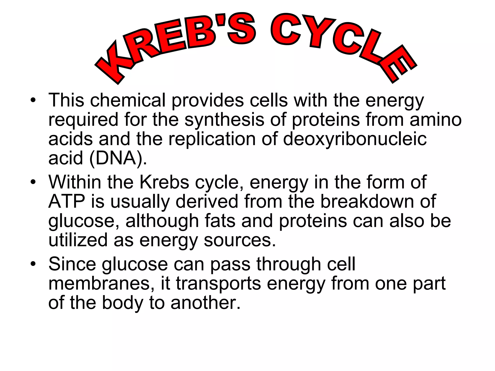 This chemical provides cells with the energy required for the synthesis of proteins from amino acids and the replication of deoxyribonucleic acid (DNA). Within the Krebs cycle, energy in the form of ATP is usually derived from the breakdown of glucose, although fats and proteins can also be utilized as energy sources.  Since glucose can pass through cell membranes, it transports energy from one part of the body to another.  KREB'S CYCLE 