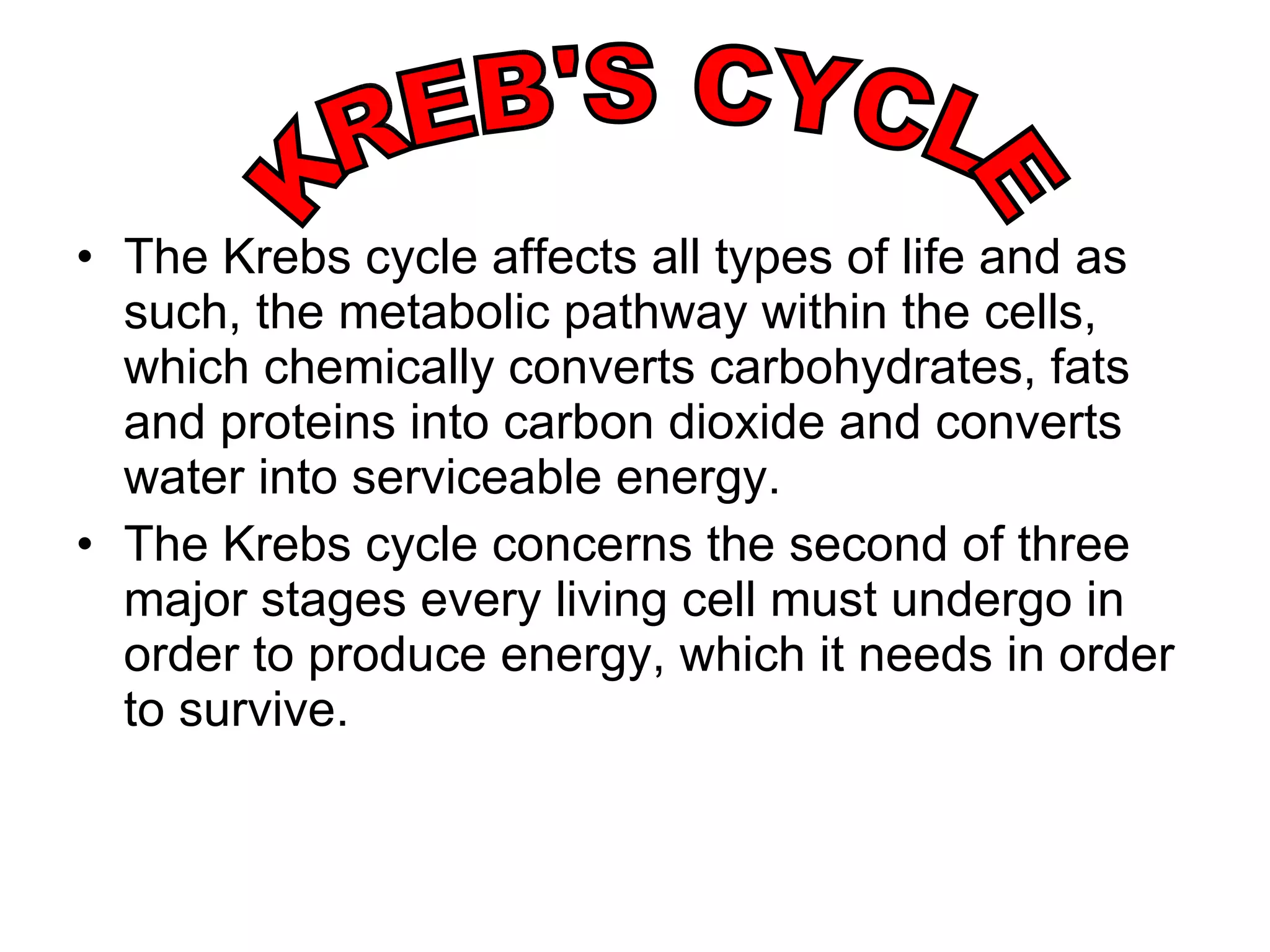 The Krebs cycle affects all types of life and as such, the metabolic pathway within the cells, which chemically converts carbohydrates, fats and proteins into carbon dioxide and converts water into serviceable energy. The Krebs cycle concerns the second of three major stages every living cell must undergo in order to produce energy, which it needs in order to survive. KREB'S CYCLE 