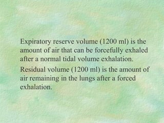 Expiratory reserve volume (1200 ml) is the
amount of air that can be forcefully exhaled
after a normal tidal volume exhalation.
Residual volume (1200 ml) is the amount of
air remaining in the lungs after a forced
exhalation.
 