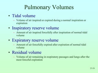 23-24
Pulmonary Volumes
• Tidal volume
– Volume of air inspired or expired during a normal inspiration or
expiration
• Inspiratory reserve volume
– Amount of air inspired forcefully after inspiration of normal tidal
volume
• Expiratory reserve volume
– Amount of air forcefully expired after expiration of normal tidal
volume
• Residual volume
– Volume of air remaining in respiratory passages and lungs after the
most forceful expiration
 