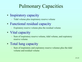 23-25
Pulmonary Capacities
• Inspiratory capacity
– Tidal volume plus inspiratory reserve volume
• Functional residual capacity
– Expiratory reserve volume plus the residual volume
• Vital capacity
– Sum of inspiratory reserve volume, tidal volume, and expiratory
reserve volume
• Total lung capacity
– Sum of inspiratory and expiratory reserve volumes plus the tidal
volume and residual volume
 