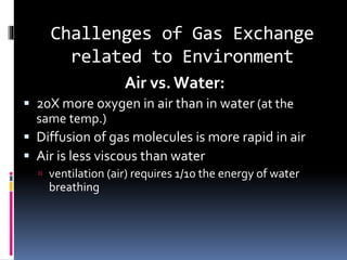 Challenges of Gas Exchange
related to Environment
Air vs.Water:
 20X more oxygen in air than in water (at the
same temp.)
 Diffusion of gas molecules is more rapid in air
 Air is less viscous than water
 ventilation (air) requires 1/10 the energy of water
breathing
 