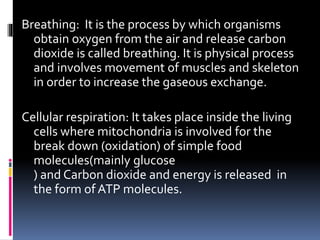 Breathing: It is the process by which organisms
obtain oxygen from the air and release carbon
dioxide is called breathing. It is physical process
and involves movement of muscles and skeleton
in order to increase the gaseous exchange.
Cellular respiration: It takes place inside the living
cells where mitochondria is involved for the
break down (oxidation) of simple food
molecules(mainly glucose
) and Carbon dioxide and energy is released in
the form of ATP molecules.
 