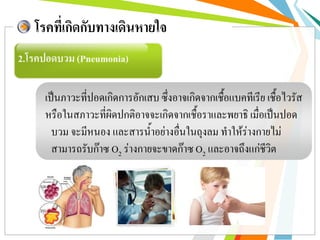 2.โรคปอดบวม (Pneumonia)
โรคที่เกิดกับทางเดินหายใจ
เป็นภาวะที่ปอดเกิดการอักเสบ ซึ่งอาจเกิดจากเชื้อแบคทีเรีย เชื้อไวรัส
หรือในสภาวะที่ผิดปกติอาจจะเกิดจากเชื้อราและพยาธิ เมื่อเป็นปอด
บวม จะมีหนอง และสารน้าอย่างอื่นในถุงลม ทาให้ร่างกายไม่
สามารถรับก๊าซ O2 ร่างกายจะขาดก๊าซ O2 และอาจถึงแก่ชีวิต
 