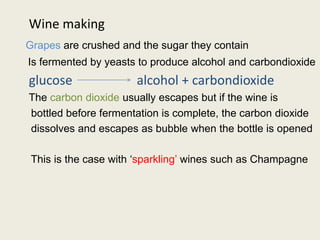 Wine making
Grapes are crushed and the sugar they contain
Is fermented by yeasts to produce alcohol and carbondioxide
glucose alcohol + carbondioxide
The carbon dioxide usually escapes but if the wine is
bottled before fermentation is complete, the carbon dioxide
dissolves and escapes as bubble when the bottle is opened
This is the case with ‘sparkling’ wines such as Champagne
 