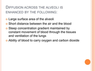 DIFFUSION ACROSS THE ALVEOLI IS
ENHANCED BY THE FOLLOWING:
 Large surface area of the alveoli
 Short distance between the air and the blood
 Steep concentration gradient maintained by
constant movement of blood through the tissues
and ventilation of the lungs
 Ability of blood to carry oxygen and carbon dioxide
 