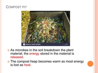 COMPOST PIT
 As microbes in the soil breakdown the plant
material, the energy stored in the material is
released.
 The compost heap becomes warm as most energy
is lost as heat.
 