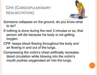 CPR (CARDIOPULMONARY
RESUSCITATION)
Someone collapses on the ground, do you know what
to do?
If nothing is done during the next 3 minutes or so, that
person will die because his body is not getting
oxygen.
CPR keeps blood flowing throughout the body and
air flowing in and out of the lungs.
Compressing the victim’s chest artificially recreates
blood circulation while blowing into the victim’s
mouth pushes oxygenated air into the lungs.
 