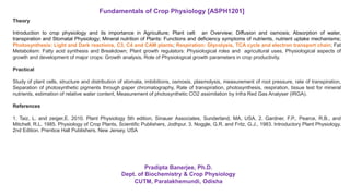 Theory
Introduction to crop physiology and its importance in Agriculture; Plant cell: an Overview; Diffusion and osmosis; Absorption of water,
transpiration and Stomatal Physiology; Mineral nutrition of Plants: Functions and deficiency symptoms of nutrients, nutrient uptake mechanisms;
Photosynthesis: Light and Dark reactions, C3, C4 and CAM plants; Respiration: Glycolysis, TCA cycle and electron transport chain; Fat
Metabolism: Fatty acid synthesis and Breakdown; Plant growth regulators: Physiological roles and agricultural uses, Physiological aspects of
growth and development of major crops: Growth analysis, Role of Physiological growth parameters in crop productivity.
Practical
Study of plant cells, structure and distribution of stomata, imbibitions, osmosis, plasmolysis, measurement of root pressure, rate of transpiration,
Separation of photosynthetic pigments through paper chromatography, Rate of transpiration, photosynthesis, respiration, tissue test for mineral
nutrients, estimation of relative water content, Measurement of photosynthetic CO2 assimilation by Infra Red Gas Analyser (IRGA).
References
1. Taiz, L. and zeiger,E. 2010. Plant Physiology 5th edition, Sinauer Associates, Sunderland, MA, USA. 2. Gardner, F.P., Pearce, R.B., and
Mitchell, R.L. 1985. Physiology of Crop Plants, Scientific Publishers, Jodhpur. 3. Noggle, G.R. and Fritz, G.J., 1983. Introductory Plant Physiology.
2nd Edition. Prentice Hall Publishers, New Jersey, USA
Fundamentals of Crop Physiology [ASPH1201]
Pradipta Banerjee, Ph.D.
Dept. of Biochemistry & Crop Physiology
CUTM, Paralakhemundi, Odisha
 