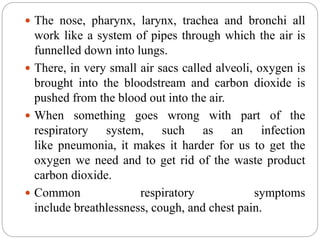  The nose, pharynx, larynx, trachea and bronchi all
work like a system of pipes through which the air is
funnelled down into lungs.
 There, in very small air sacs called alveoli, oxygen is
brought into the bloodstream and carbon dioxide is
pushed from the blood out into the air.
 When something goes wrong with part of the
respiratory system, such as an infection
like pneumonia, it makes it harder for us to get the
oxygen we need and to get rid of the waste product
carbon dioxide.
 Common respiratory symptoms
include breathlessness, cough, and chest pain.
 