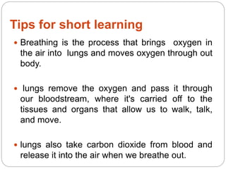 Tips for short learning
 Breathing is the process that brings oxygen in
the air into lungs and moves oxygen through out
body.
 lungs remove the oxygen and pass it through
our bloodstream, where it's carried off to the
tissues and organs that allow us to walk, talk,
and move.
 lungs also take carbon dioxide from blood and
release it into the air when we breathe out.
 