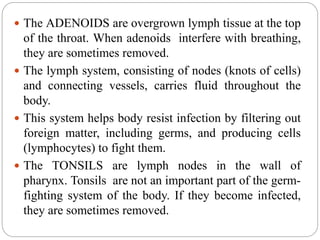  The ADENOIDS are overgrown lymph tissue at the top
of the throat. When adenoids interfere with breathing,
they are sometimes removed.
 The lymph system, consisting of nodes (knots of cells)
and connecting vessels, carries fluid throughout the
body.
 This system helps body resist infection by filtering out
foreign matter, including germs, and producing cells
(lymphocytes) to fight them.
 The TONSILS are lymph nodes in the wall of
pharynx. Tonsils are not an important part of the germ-
fighting system of the body. If they become infected,
they are sometimes removed.
 