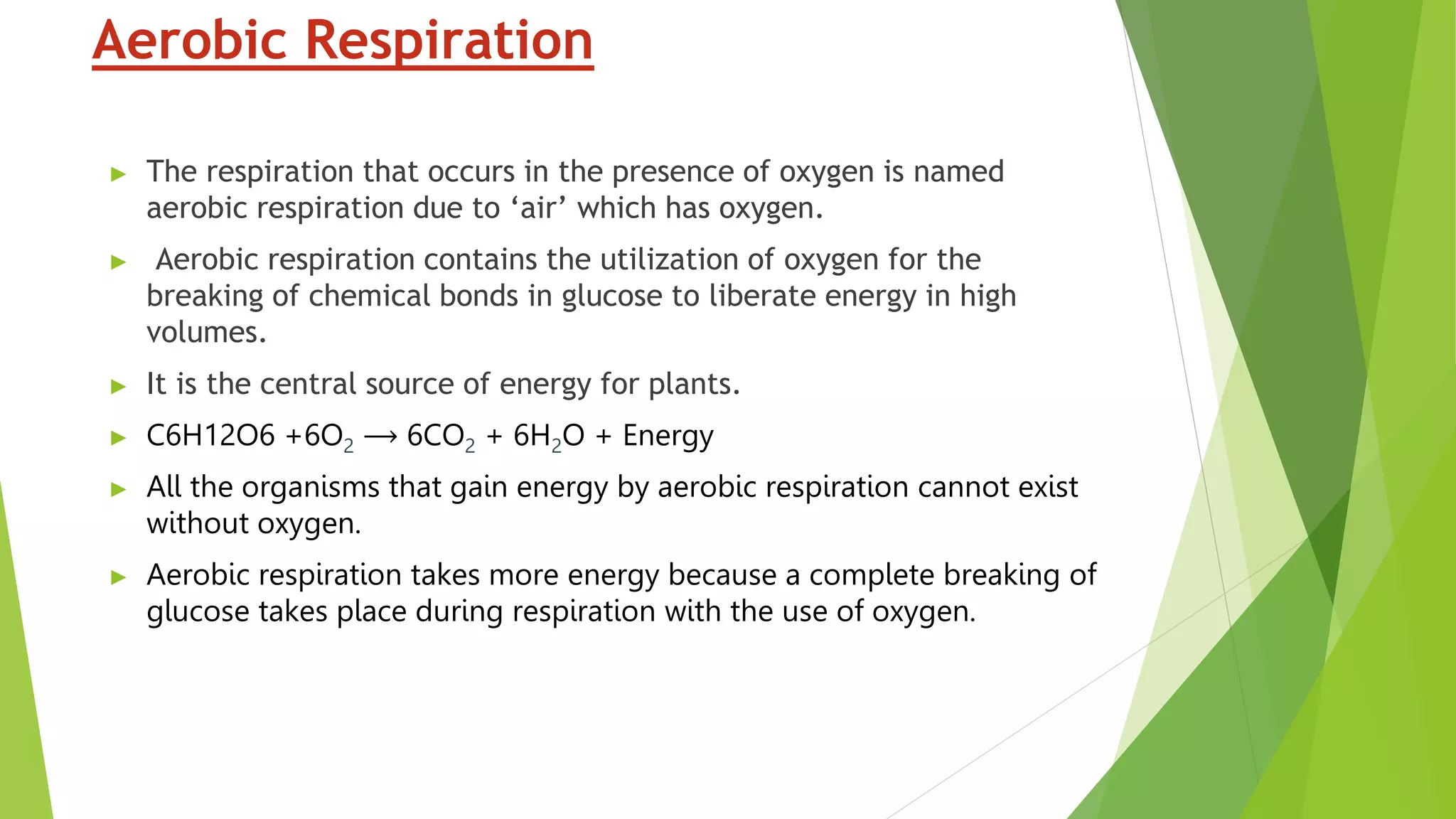 Aerobic Respiration
► The respiration that occurs in the presence of oxygen is named
aerobic respiration due to ‘air’ which has oxygen.
► Aerobic respiration contains the utilization of oxygen for the
breaking of chemical bonds in glucose to liberate energy in high
volumes.
► It is the central source of energy for plants.
► C6H12O6 +6O2 ⟶ 6CO2 + 6H2O + Energy
► All the organisms that gain energy by aerobic respiration cannot exist
without oxygen.
► Aerobic respiration takes more energy because a complete breaking of
glucose takes place during respiration with the use of oxygen.
 
