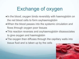 Exchange of oxygen
●In the blood, oxygen binds reversibly with haemoglobin on
the red blood cells to form oxyhaemoglobin
●When the blood passes into the systemic circulation and
flows through oxygen poor tissues
●This reaction reverses and oxyhaemoglobin disassociates
to give oxygen and haemoglobin
●The oxygen then diffuses through the capillary walls into
tissue fluid and is taken up by the cells
 