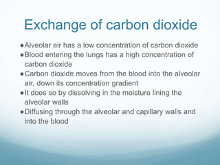 Exchange of carbon dioxide
●Alveolar air has a low concentration of carbon dioxide
●Blood entering the lungs has a high concentration of
carbon dioxide
●Carbon dioxide moves from the blood into the alveolar
air, down its concentration gradient
●It does so by dissolving in the moisture lining the
alveolar walls
●Diffusing through the alveolar and capillary walls and
into the blood
 