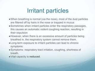 Irritant particles
●When breathing is normal (via the nose), most of the dust particles
are filtered off by hairs in the nose or trapped in mucus
●Sometimes when irritant particles enter the respiratory passages,
this causes an automatic violent coughing reaction, resulting in
their expulsion
●However, when there is an excessive amount of particles being
breathed in, the respiratory system cannot remove them.
●Long-term exposure to irritant particles can lead to chronic
symptoms.
●Symptoms: respiratory tract irritation, coughing, shortness of
breath.
●Vital capacity is reduced.
 