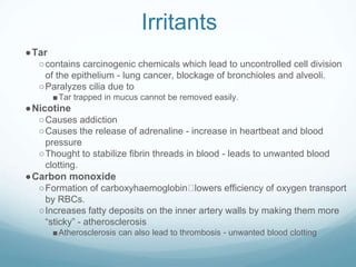 Irritants
●Tar
○contains carcinogenic chemicals which lead to uncontrolled cell division
of the epithelium - lung cancer, blockage of bronchioles and alveoli.
○Paralyzes cilia due to
■Tar trapped in mucus cannot be removed easily.
●Nicotine
○Causes addiction
○Causes the release of adrenaline - increase in heartbeat and blood
pressure
○Thought to stabilize fibrin threads in blood - leads to unwanted blood
clotting.
●Carbon monoxide
○Formation of carboxyhaemoglobin lowers efficiency of oxygen transport
by RBCs.
○Increases fatty deposits on the inner artery walls by making them more
“sticky” - atherosclerosis
■Atherosclerosis can also lead to thrombosis - unwanted blood clotting
 