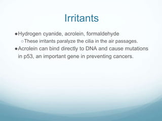 Irritants
●Hydrogen cyanide, acrolein, formaldehyde
○These irritants paralyze the cilia in the air passages.
●Acrolein can bind directly to DNA and cause mutations
in p53, an important gene in preventing cancers.
 