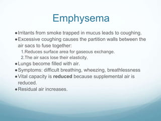 Emphysema
●Irritants from smoke trapped in mucus leads to coughing.
●Excessive coughing causes the partition walls between the
air sacs to fuse together:
1.Reduces surface area for gaseous exchange.
2.The air sacs lose their elasticity.
●Lungs become filled with air.
●Symptoms: difficult breathing, wheezing, breathlessness
●Vital capacity is reduced because supplemental air is
reduced.
●Residual air increases.
 