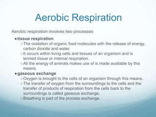 Aerobic Respiration
Aerobic respiration involves two processes
●tissue respiration
○The oxidation of organic food molecules with the release of energy,
carbon dioxide and water.
○It occurs within living cells and tissues of an organism and is
termed tissue or internal respiration.
○All the energy of animals makes use of is made available by this
means.
●gaseous exchange
○Oxygen is brought to the cells of an organism through this means.
○The transfer of oxygen from the surroundings to the cells and the
transfer of products of respiration from the cells back to the
surroundings is called gaseous exchange.
○Breathing is part of the process exchange.
 