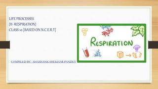 LIFE PROCESSES
{II- RESPIRATION}
CLASS 10 [BASED ON N.C.E.R.T]
COMPILED BY : SHASHANK SHEKHAR PANDEY
 