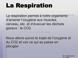 Eric Charbonnier
La Respiration
La respiration permet à notre organisme
d’amener l’oxygène aux muscles,
cerveau, etc. et d’évacuer les déchets
gazeux : le CO2.
Nous allons suivre le trajet de l’oxygène et
du CO2 et voir ce qui se passe en
plongée
 