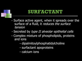 SURFACTANT - Surface active agent, when it spreads over the surface of a fluid, it  reduces the surface tension -  Secreted by  type II alveolar epithelial cells - Complex mixture of phospholipids, proteins and ions - dipalmitoylphosphatidylcholine - surfactant apoproteins - calcium ions 