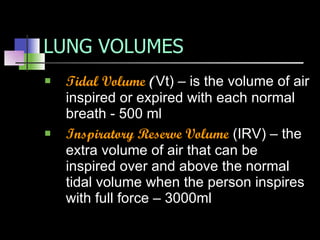LUNG VOLUMES Tidal Volume  ( Vt) – is the volume of air inspired or expired with each normal breath - 500 ml Inspiratory Reserve Volume  (IRV) – the extra volume of air that can be inspired over and above the normal tidal volume when the person inspires with full force – 3000ml 