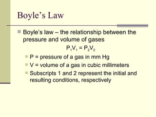 Boyle’s Law
 Boyle’s law – the relationship between the
  pressure and volume of gases
                    P1V1 = P2V2
     P = pressure of a gas in mm Hg
     V = volume of a gas in cubic millimeters
     Subscripts 1 and 2 represent the initial and
      resulting conditions, respectively
 