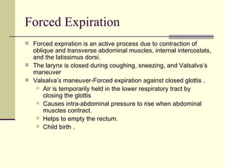 Forced Expiration
 Forced expiration is an active process due to contraction of
  oblique and transverse abdominal muscles, internal intercostals,
  and the latissimus dorsi.
 The larynx is closed during coughing, sneezing, and Valsalva’s
  maneuver
 Valsalva’s maneuver-Forced expiration against closed glottis .
    Air is temporarily held in the lower respiratory tract by
      closing the glottis
    Causes intra-abdominal pressure to rise when abdominal
      muscles contract.
    Helps to empty the rectum.
    Child birth .
 