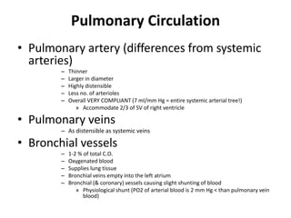 Pulmonary CirculationPulmonary artery (differences from systemic arteries)ThinnerLarger in diameterHighly distensibleLess no. of arteriolesOverall VERY COMPLIANT (7 ml/mm Hg = entire systemic arterial tree!)Accommodate 2/3 of SV of right ventriclePulmonary veinsAs distensible as systemic veinsBronchial vessels1-2 % of total C.O.Oxygenated bloodSupplies lung tissueBronchial veins empty into the left atriumBronchial (& coronary) vessels causing slight shunting of bloodPhysiological shunt (PO2 of arterial blood is 2 mm Hg < than pulmonary vein blood)