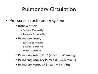 Pulmonary CirculationPressures in pulmonary systemRight ventricleSystolic 25 mm HgDiastolic 0-1 mm HgPulmonary arterySystolic 25 mm HgDiastolic 8 mm HgMean 15 mm HgPulmonary arteriolar P (mean) – 12 mm HgPulmonary capillary P (mean) – 10.5 mm HgPulmonary venous P (mean) – 9 mmHg