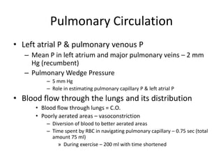 Pulmonary CirculationLeft atrial P & pulmonary venous PMean P in left atrium and major pulmonary veins – 2 mm Hg (recumbent)Pulmonary Wedge Pressure5 mm HgRole in estimating pulmonary capillary P & left atrial PBlood flow through the lungs and its distributionBlood flow through lungs = C.O.Poorly aerated areas – vasoconstrictionDiversion of blood to better aerated areasTime spent by RBC in navigating pulmonary capillary – 0.75 sec (total amount 75 ml)During exercise – 200 ml with time shortened