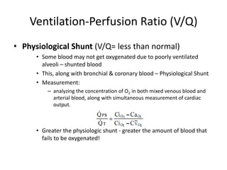 Ventilation-Perfusion Ratio (V/Q)Physiological Shunt (V/Q= less than normal)Some blood may not get oxygenated due to poorly ventilated alveoli – shunted bloodThis, along with bronchial & coronary blood – Physiological ShuntMeasurement: analyzing the concentration of O2 in both mixed venous blood and arterial blood, along with simultaneous measurement of cardiac output.Greater the physiologic shunt - greater the amount of blood that fails to be oxygenated!