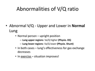 Abnormalities of V/Q ratioAbnormal V/Q - Upper and Lower in Normal LungNormal person – upright positionLung upper regions: Va/Q higher (Physio. DS)Lung lower regions: Va/Q lower (Physio. Shunt)In both cases – lung’s effectiveness for gas exchange decreasesIn exercise – situation improves!