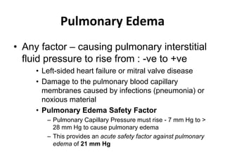 Pulmonary EdemaAny factor – causing pulmonary interstitial fluid pressure to rise from : -ve to +veLeft-sided heart failure or mitral valve diseaseDamage to the pulmonary blood capillary membranes caused by infections (pneumonia) or noxious materialPulmonary Edema Safety FactorPulmonary Capillary Pressure must rise - 7 mm Hg to > 28 mm Hg to cause pulmonary edema This provides an acute safety factor against pulmonary edema of 21 mm Hg