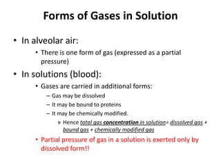 Forms of Gases in Solution In alveolar air:There is one form of gas (expressed as a partial pressure) In solutions (blood):Gases are carried in additional forms:Gas may be dissolvedIt may be bound to proteinsIt may be chemically modified.Hence total gas concentration in solution= dissolved gas + bound gas + chemically modified gasPartial pressure of gas in a solution is exerted only by dissolved form!!