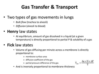 Gas Transfer & TransportTwo types of gas movements in lungsBulk flow (trachea to alveoli)Diffusion (alveoli to blood)Henry law statesAt equilibrium, amount of gas dissolved in a liquid (at a given temperature) is directly proportional to parital P & solubility of a gasFick law statesVolume of gas diffusing per minute across a membrane is directly proportional to:membrane surface areadiffusion coefficient of the gas partial pressure difference of the gas And is inversely proportional to membrane thickness