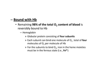 Bound with HbRemaining 98% of the total O2 content of blood is reversibly bound to HbHemoglobinGlobular protein consisting of four subunitsEach subunit can bind one molecule of O2 - total of four molecules of O2 per molecule of HbFor the subunits to bind O2, iron in the heme moieties must be in the ferrous state (i.e., Fe2+)