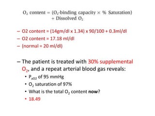 O2 content = (14gm/dl x 1.34) x 90/100 + 0.3ml/dlO2 content = 17.18 ml/dl(normal = 20 ml/dl)The patient is treated with 30% supplemental O2, and a repeat arterial blood gas reveals:PaO2 of 95 mmHg O2 saturation of 97% What is the total O2 content now? 18.49
