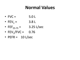 Normal ValuesFVC = 		5.0 LFEV1 = 		3.8 LFEF25-75 = 	3.25 L/secFEV1/FVC = 	0.76PEFR = 	10 L/sec