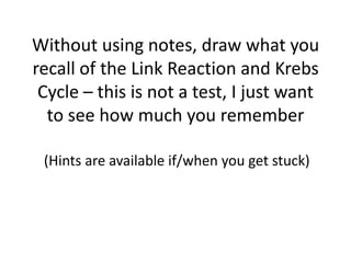 Without using notes, draw what you
recall of the Link Reaction and Krebs
Cycle – this is not a test, I just want
to see how much you remember
(Hints are available if/when you get stuck)

 