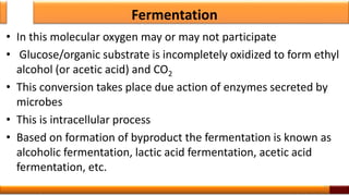 Fermentation
• In this molecular oxygen may or may not participate
• Glucose/organic substrate is incompletely oxidized to form ethyl
alcohol (or acetic acid) and CO2
• This conversion takes place due action of enzymes secreted by
microbes
• This is intracellular process
• Based on formation of byproduct the fermentation is known as
alcoholic fermentation, lactic acid fermentation, acetic acid
fermentation, etc.
11
 
