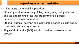 Importance of fermentation
• It has many commercial applications.
• Ripening of cheese; retting of flax, hemp, jute; curing of tobacco
and tea and tanning of leather are commercial process
dependent upon fermentation.
• Ethanol, butanol, acetone and many organic acids like citric acid,
oxalic acid, etc. are synthesized.
• Single Cells Proteins (SCP) are also obtained by fermentation
process.
13
 