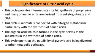 Significance of Citric acid cycle
• This cycle provides intermediates for biosynthesis of porphyrins
and many of amino acids are derived from -ketoglutarate and
OAA.
• This cycle is intimately connected with nitrogen metabolism
particularly with the synthesis of amino acids.
• The organic acid which is formed in the cycle serves as the
substrates in the synthesis of amino acids.
• This cycle opens up the possibility of pyruvic acid being diverted
to other metabolic pathways.
28
 