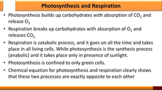 Photosynthesis and Respiration
• Photosynthesis builds up carbohydrates with absorption of CO2 and
release O2
• Respiration breaks up carbohydrates with absorption of O2 and
releases CO2.
• Respiration is catabolic process, and it goes on all the time and takes
place in all living cells. While photosynthesis is the synthesis process
(anabolic) and it takes place only in presence of sunlight.
• Photosynthesis is confined to only green cells.
• Chemical equation for photosynthesis and respiration clearly shows
that these two processes are exactly opposite to each other
3
 