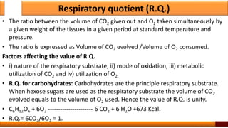 Respiratory quotient (R.Q.)
• The ratio between the volume of CO2 given out and O2 taken simultaneously by
a given weight of the tissues in a given period at standard temperature and
pressure.
• The ratio is expressed as Volume of CO2 evolved /Volume of O2 consumed.
Factors affecting the value of R.Q.
• i) nature of the respiratory substrate, ii) mode of oxidation, iii) metabolic
utilization of CO2 and iv) utilization of O2.
• R.Q. for carbohydrates: Carbohydrates are the principle respiratory substrate.
When hexose sugars are used as the respiratory substrate the volume of CO2
evolved equals to the volume of O2 used. Hence the value of R.Q. is unity.
• C6H12O6 + 6O2 ---------------------- 6 CO2 + 6 H2O +673 Kcal.
• R.Q.= 6CO2/6O2 = 1. 31
 