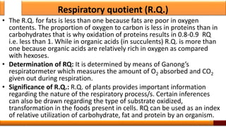 Respiratory quotient (R.Q.)
• The R.Q. for fats is less than one because fats are poor in oxygen
contents. The proportion of oxygen to carbon is less in proteins than in
carbohydrates that is why oxidation of proteins results in 0.8-0.9 RQ
i.e. less than 1. While in organic acids (in succulents) R.Q. is more than
one because organic acids are relatively rich in oxygen as compared
with hexoses.
• Determination of RQ: It is determined by means of Ganong’s
respiratormeter which measures the amount of O2 absorbed and CO2
given out during respiration.
• Significance of R.Q.: R.Q. of plants provides important information
regarding the nature of the respiratory process/s. Certain inferences
can also be drawn regarding the type of substrate oxidized,
transformation in the foods present in cells. RQ can be used as an index
of relative utilization of carbohydrate, fat and protein by an organism.
32
 