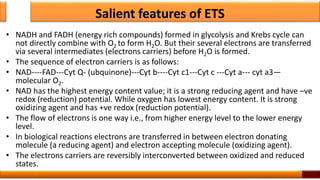 Salient features of ETS
• NADH and FADH (energy rich compounds) formed in glycolysis and Krebs cycle can
not directly combine with O2 to form H2O. But their several electrons are transferred
via several intermediates (electrons carriers) before H2O is formed.
• The sequence of electron carriers is as follows:
• NAD----FAD---Cyt Q- (ubquinone)---Cyt b----Cyt c1---Cyt c ---Cyt a--- cyt a3—
molecular O2.
• NAD has the highest energy content value; it is a strong reducing agent and have –ve
redox (reduction) potential. While oxygen has lowest energy content. It is strong
oxidizing agent and has +ve redox (reduction potential).
• The flow of electrons is one way i.e., from higher energy level to the lower energy
level.
• In biological reactions electrons are transferred in between electron donating
molecule (a reducing agent) and electron accepting molecule (oxidizing agent).
• The electrons carriers are reversibly interconverted between oxidized and reduced
states.
34
 